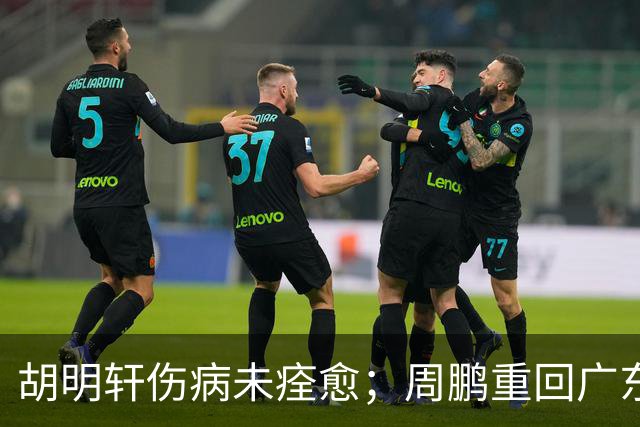 胡明轩伤病未痊愈；周鹏重回广东队，拿大合同惹争议
